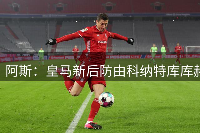 阿斯：皇马新后防由科纳特库库赫伊森邓弗里斯组成，仍有提升空间